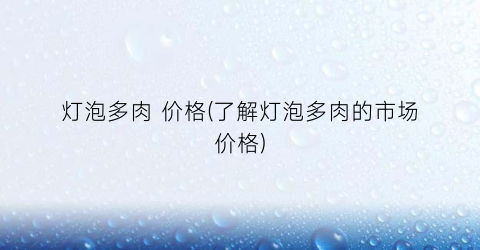 灯泡多肉 价格(了解灯泡多肉的市场价格)